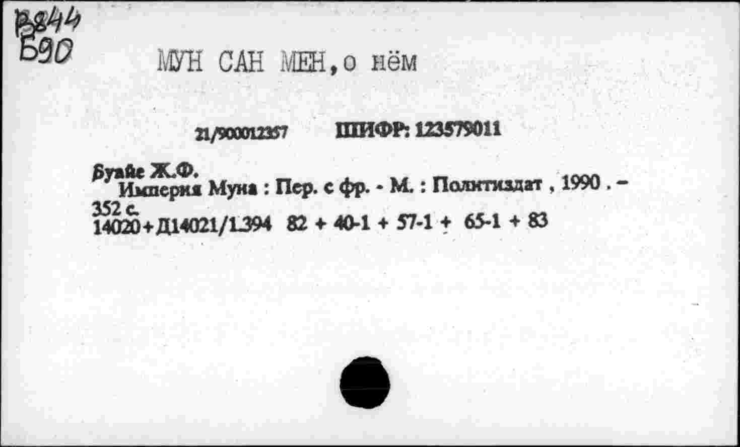 ﻿МУН САН МЕН,о нём
21/900012357 ШИФР: 123579011
₽УИмперкя Муиа : Пер. с фр. - М.: Политиздат , 1990 . -352 с.
14020+Д14021/1394 82 ♦ 40-1 + 57-1 + 65-1 + 83